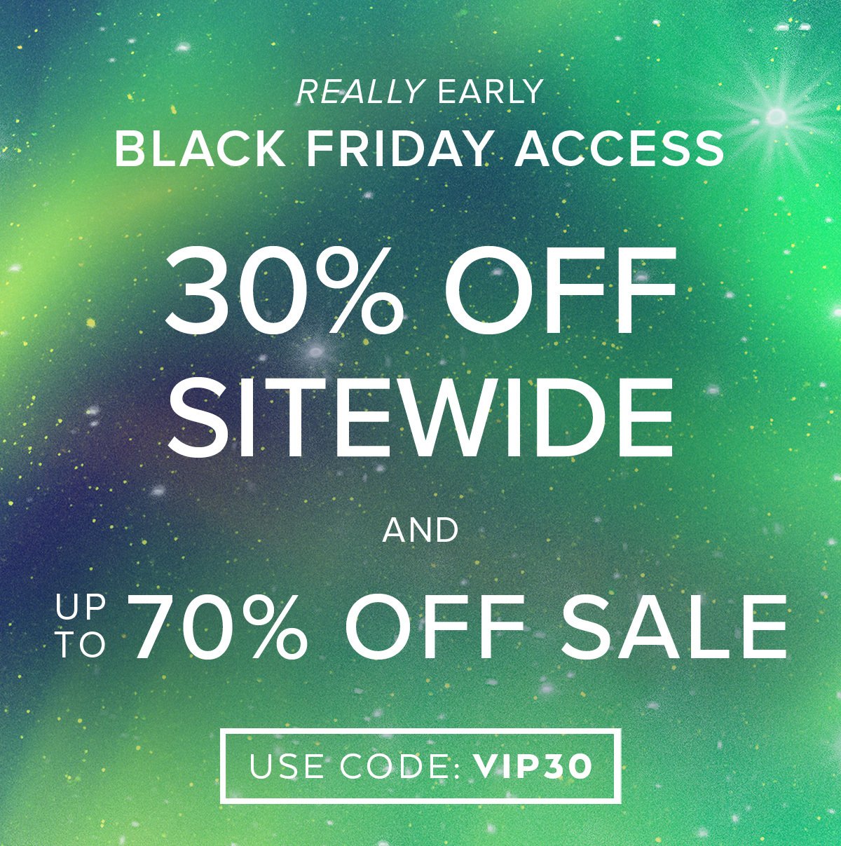 REALLY EARLY BLACK FRIDAY ACCESS 30% OFF SITEWIDE AND UP TO 70% OFF SALE USE CODE VIP30