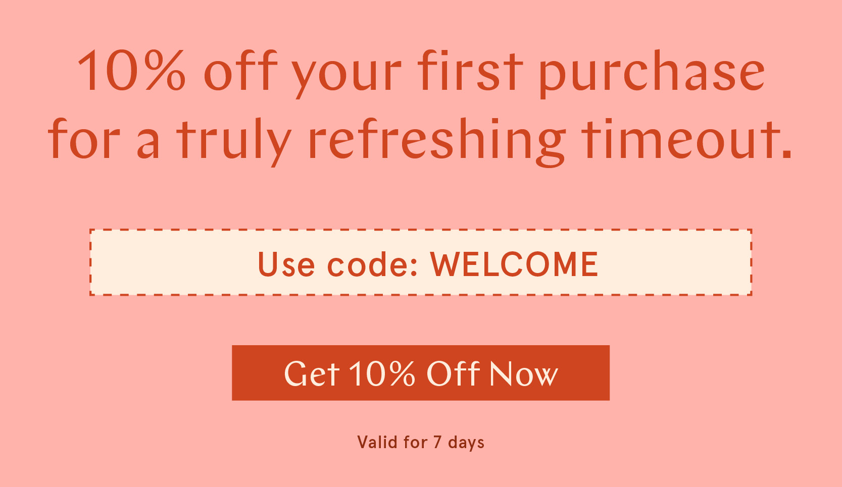 10% off your first purchase for a truly refreshing timeout.