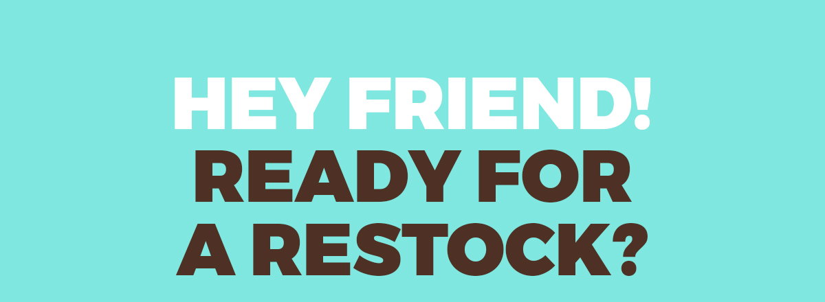 HEY FRIEND! READY FOR A RESTOCK?