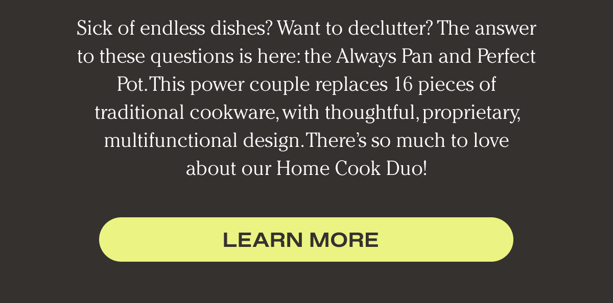 Sick of endless dishes? Looking to downsize or declutter your collection of pots and pans? New to cooking? The answer to these questions is here: the thoughtfully designed Always Pan and Perfect Pot. This power couple replaces 16 pieces of traditional cookware, with a sleek, proprietary, and multifunctional design. There’s so much to love about our Home Cook Duo.  | Learn More