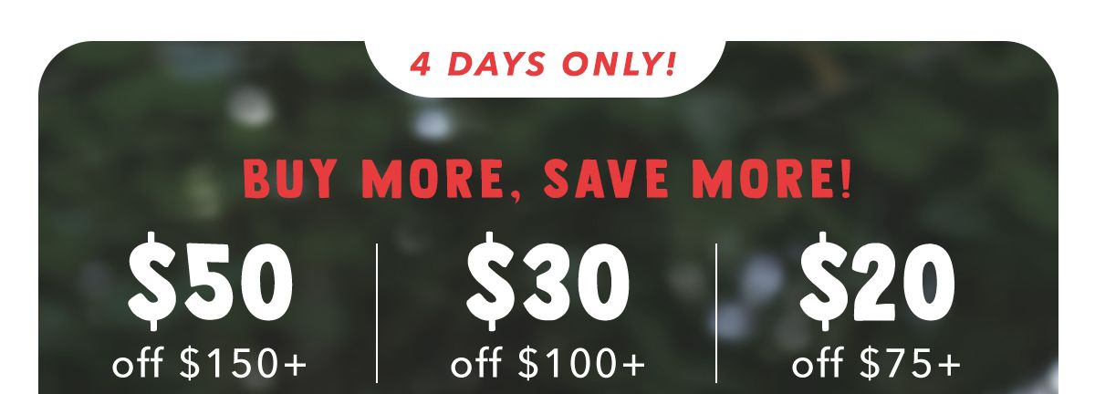 4 Days Only! Buy More, Save More! $50 off $150+ | $30 off $100+ | $20 off $75+