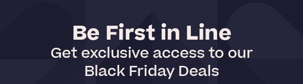 Be First in Line - Get exclusive access to our Black Friday Deals