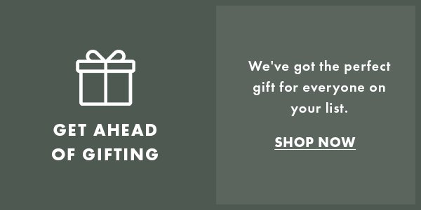Get Ahead Of Gifting. We've got the perfect gift for everyone on your list. SHOP NOW