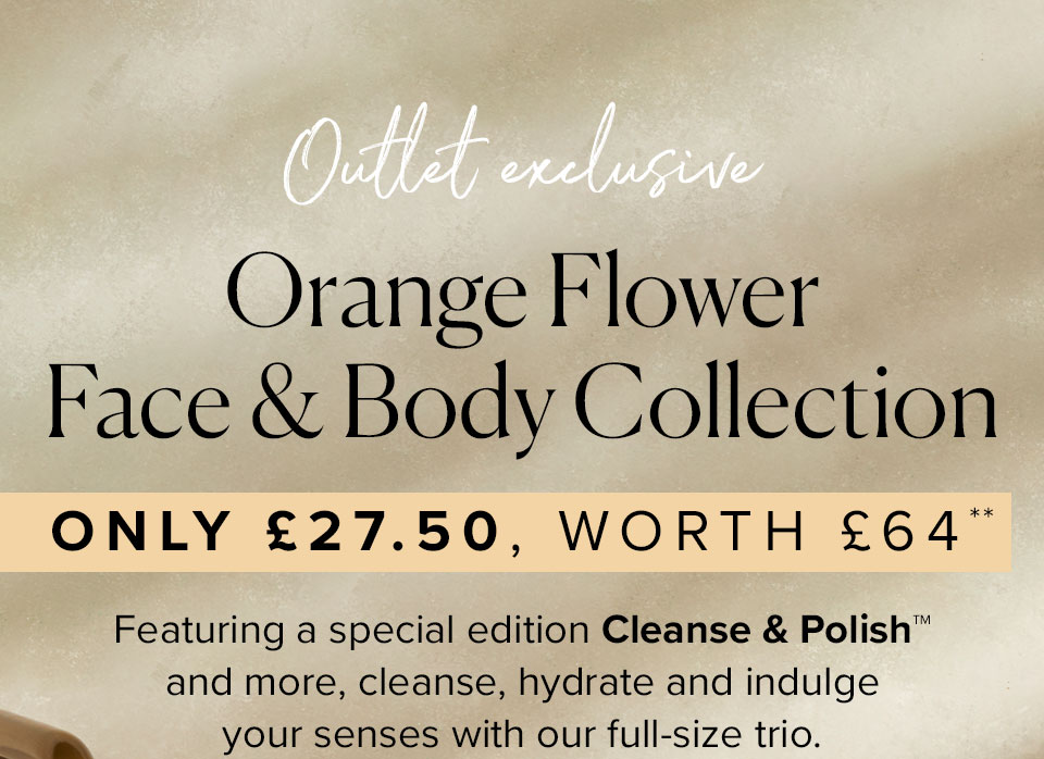 OUTLET EXCLUSIVE
Orange Flower Face & Body Collection
Only £27.50, worth £64**
Featuring a special edition Cleanse & Polish™ and more,
cleanse, hydrate and indulge your senses with our full-size trio.