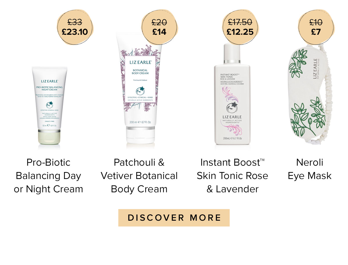 Pro-Biotic Balancing Day or Night Cream
£33
£23.10
Rose & Ginger Botanical Body Cream 
£20
£14
Instant Boost Skin Tonic Rose 7 Lavender
£17.70
£12.25
Neroli Eye Mask
£10
£7
DISCOVER MORE >>