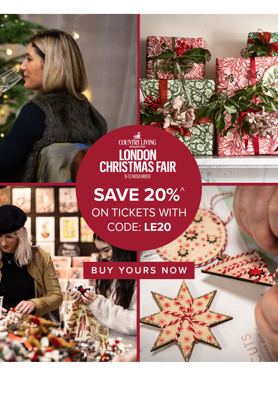 LONDON CHRISTMAS FAIR
9-13th November
SAVE 20%^ ON TICKETS WITH CODE: LE20
BUY YOURS NOW >>