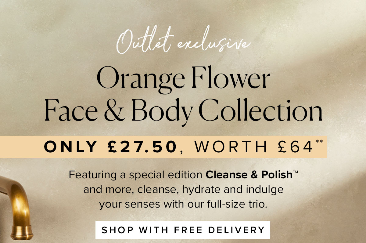 OUTLET EXCLUSIVE
Orange Flower Face & Body Collection
Only £27.50, worth £64**
Featuring a special edition Cleanse & Polish™ and more,
cleanse, hydrate and indulge your senses with our full-size trio.
SAVE 0VER 40% TODAY >>