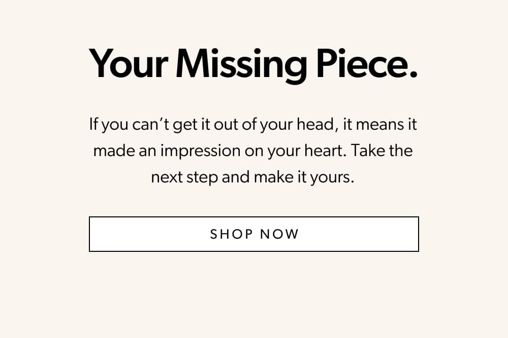 Your Missing Piece.  If you can’t get it out of your head, it means it made an impression on your heart. Take the next step and make it yours.   [Shop Now] 