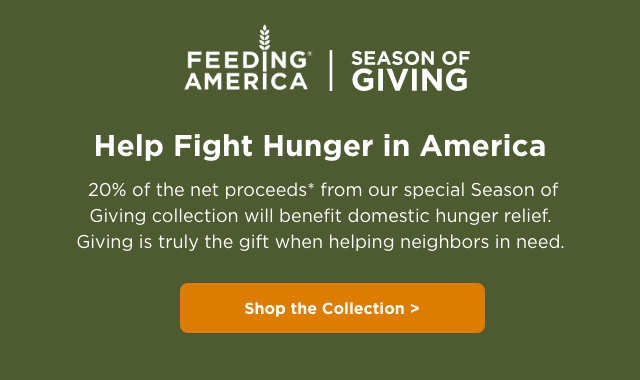 Feeding America – Season of Giving – Help Fight Hunger in America – 20% of the net proceeds from our special Season of Giving collection will benefit domestic hunger relief. Giving is truly the gift when helping neighbors in need.