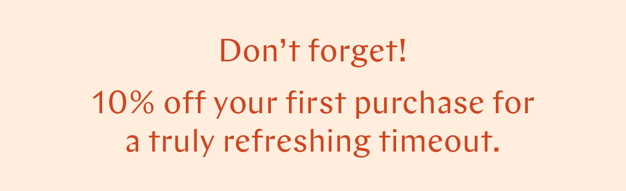 Don't forget: 10% off your first purchase for a truly refreshing timeout.