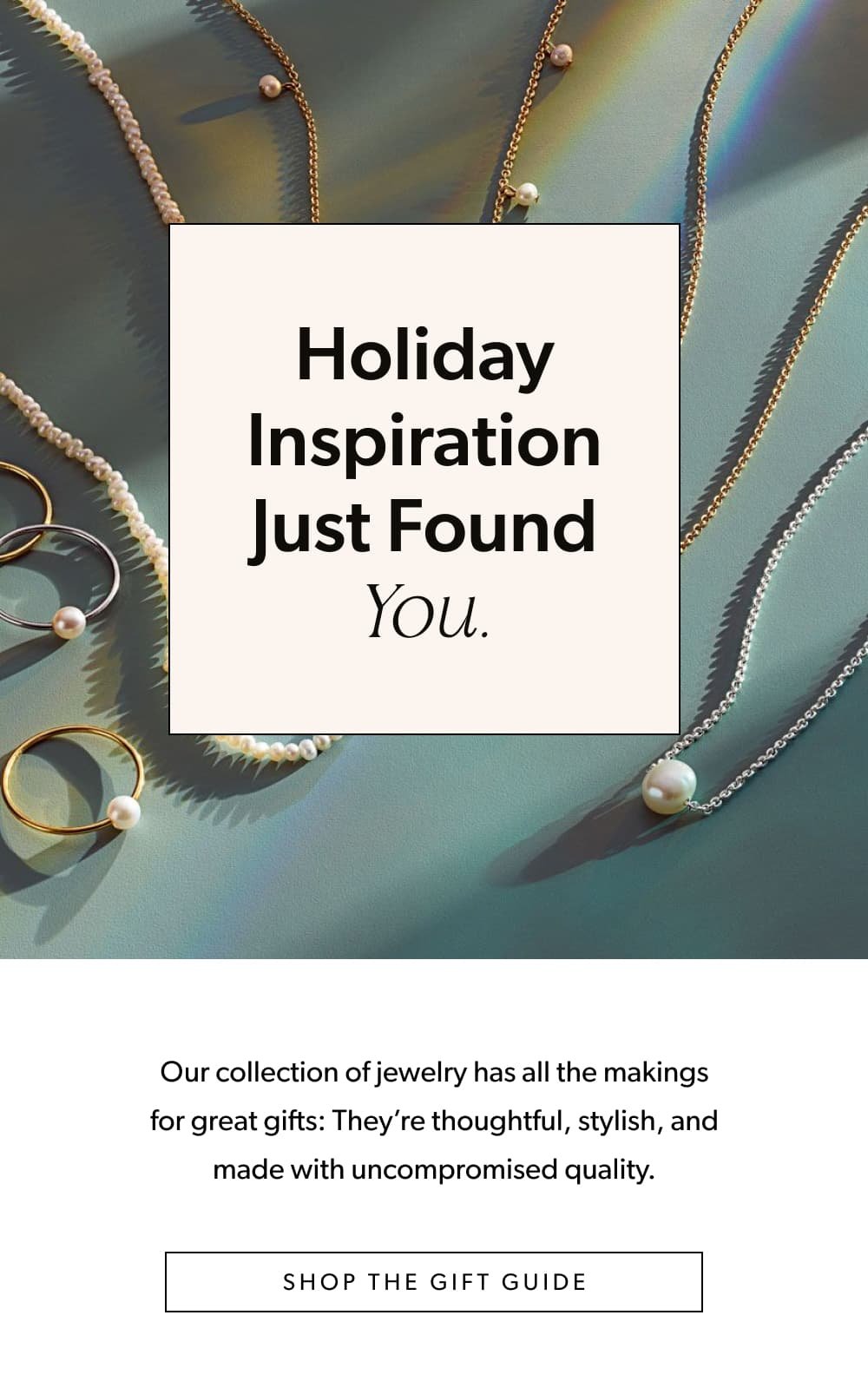 Holiday Inspiration Just Found You.  Our collection of jewelry has all the makings for great gifts: They’re thoughtful, stylish, and made with uncompromised quality.   [Shop the Gift Guide]