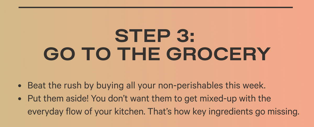 Step 3: Go to the Grocery Beat the rush by buying all your non-perishables this week.  Put them aside! You don’t want them to get mixed-up with the everyday flow of your kitchen. That’s how key ingredients go missing.