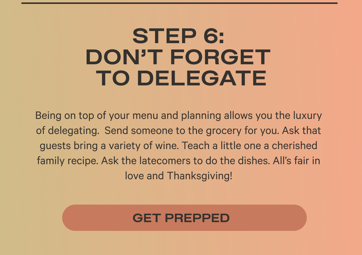 Step 6: Don’t Forget to Delegate Being on top of your menu and planning allows you the luxury of delegating.  Send someone to the grocery for you. Ask that guests bring a variety of wine. Teach a little one a cherished family recipe. Ask the latecomers to do the dishes. All’s fair in love and Thanksgiving!