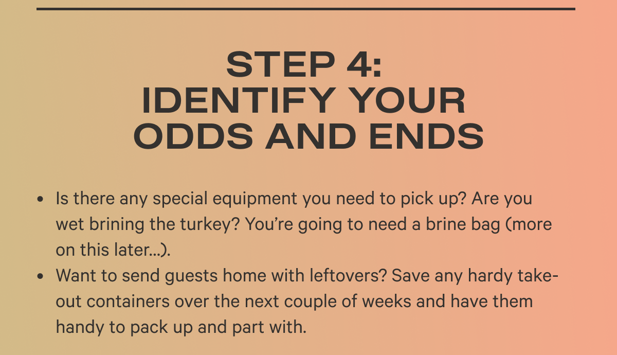 Step 4: Identify Your Odds and Ends  Is there any special equipment you need to pick up? Are you wet brining the turkey? You’re going to need a brine bag (more on this later…).  Want to send guests home with leftovers? Save any hardy take-out containers over the next couple of weeks and have them handy to pack up and part with.