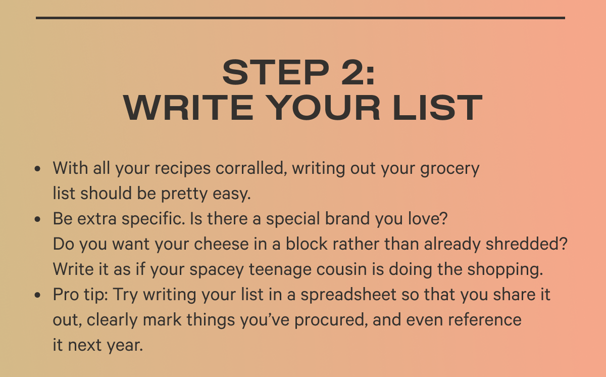 Step 2: Write Your List  With all your recipes corralled, writing out your grocery list should be pretty easy.  Doubling a recipe? Make sure to note exact quantities on your list.  Be extra specific. Is there a special brand you love? Do you want your cheese in a block rather than already shredded? Write it as if your spacey teenage cousin is doing the shopping.  Pro tip: Try writing your list in a spreadsheet so that you share it out, clearly mark things you’ve procured, and even reference it next year.