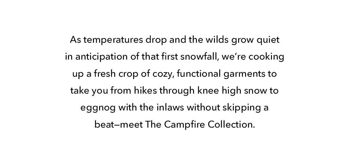As temperatures drop and the wilds grow quiet in anticipation of that first snowfall, we're cooking up a fresh crop of cozy, functional garments to take you from hikes through knee high snow to eggnog with the inlaws without skipping a beat--meet The Campfire Collection