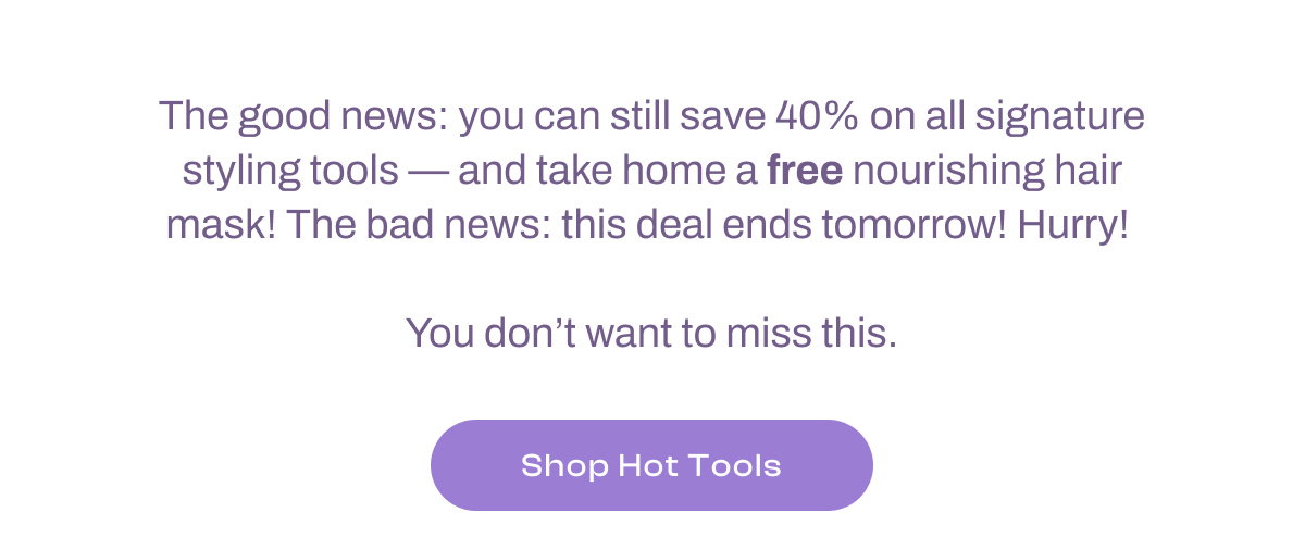The good news: you can still save 40% on all signature styling tools -- and take home a FREE nourishing hair mask! The bad news: this deal ends tomorrow. Hurry!