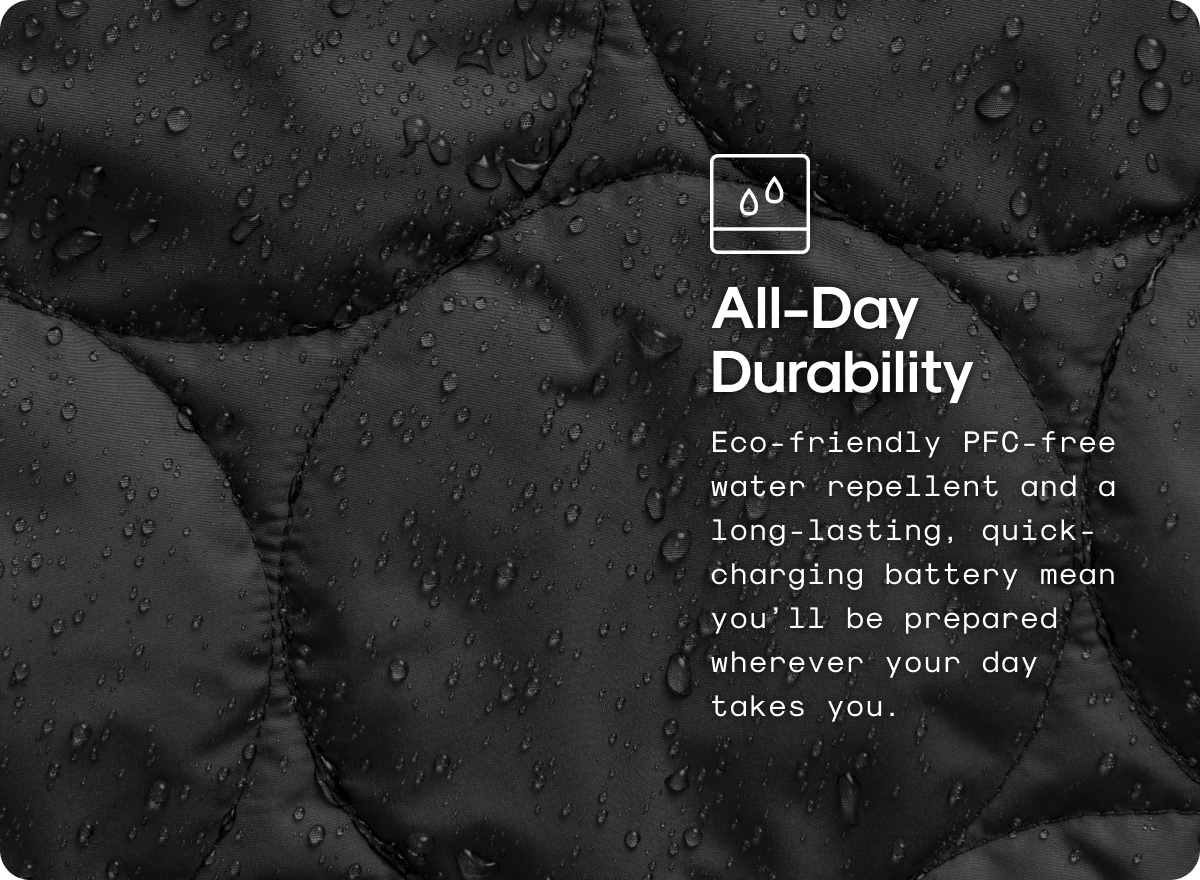 All-Day Durability: Eco-friendly PFC-free water repellent and a long-lasting, quick-charging battery mean you’ll be prepared wherever your day takes you.