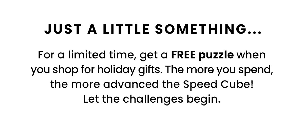 Just a little something....For a limited time, get a FREE puzzle when you shop for holiday gifts. The more you spend, the more advanced the Speed Cube! Let the challenge begin.