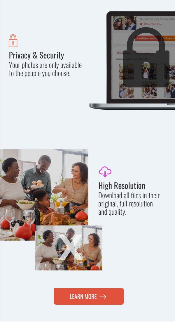 Privacy & Security Your photos are only available to the people you choose. High Resolution Download all files in their original, full resolution and quality. LEARN MORE >