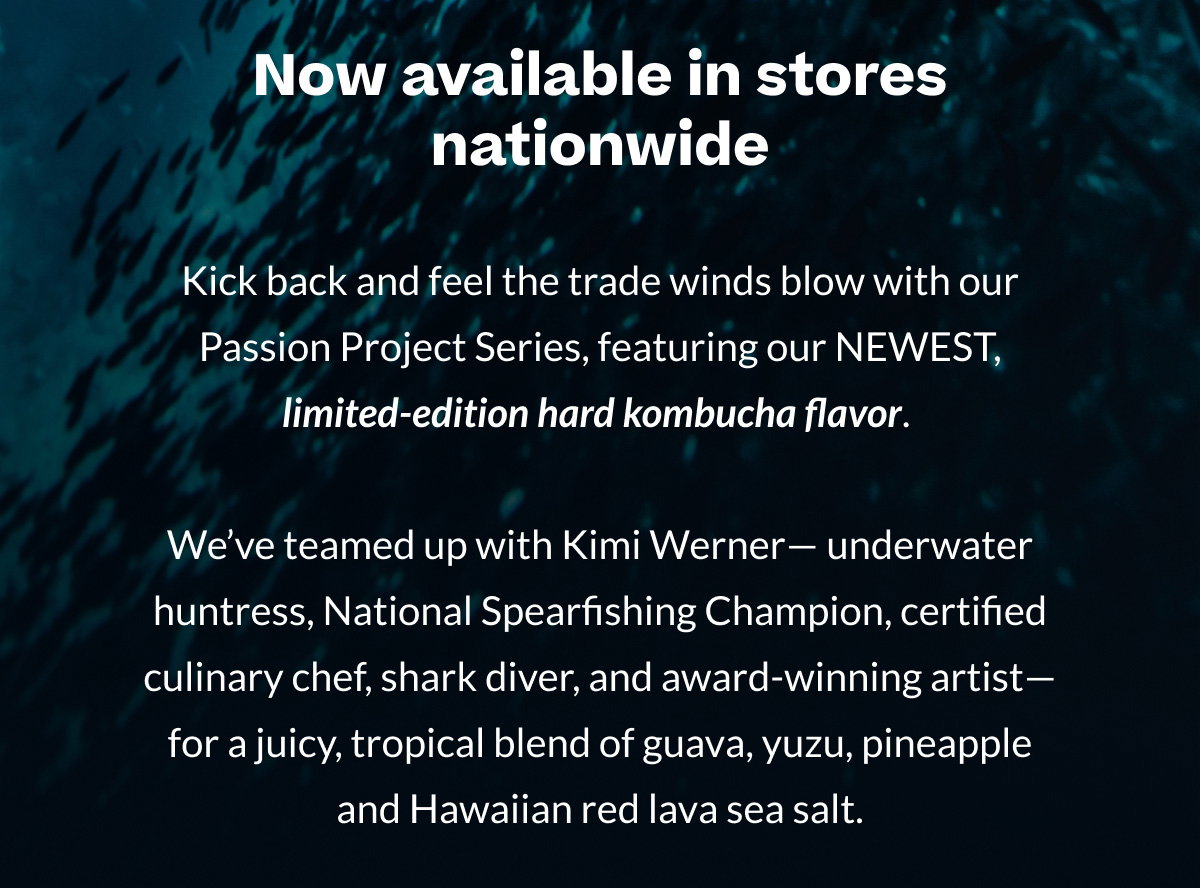 Now available in stores nationwide | Kick back and feel the trade winds blow with our Passion Project Series, featuring our NEWEST, limited-edition hard kombucha flavor.   We’ve teamed up with Kimi Werner—underwater huntress, National Spearfishing Champion, certified culinary chef, shark diver, and award-winning artist—for a juicy, tropical blend of guava, yuzu, pineapple and Hawaiian red lava sea salt.
