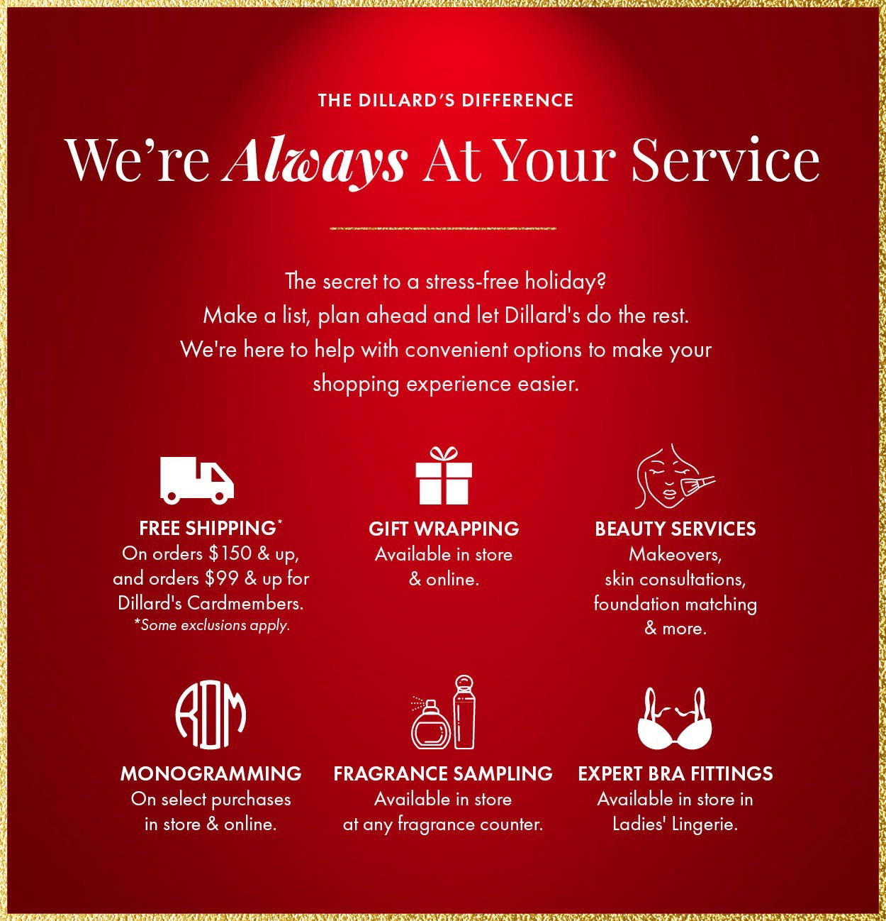 We're always at your service. The secret to a stress-free holiday? Make a list, plan ahead and let Dillard's do the rest. We're here to help with convenient options to make your shopping experience easier. Free shipping on orders $150 and up and $99 and up for Dillard's Cardmembers. Gift wrapping available in store. Plus beauty services, monogramming, expert bra fitting and fragrance sampling.