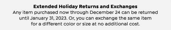 Extended Holiday Returns and Exchanges.  Any item purchased now through December 24 can be returned until January 31, 2023.  Or, you can exchange the same item for a different color or size at no additional cost.