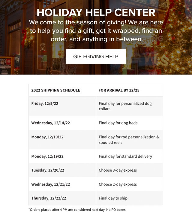 Holiday Help Center Welcome to the season of giving! We are here to help you find a gift, get it wrapped, find an order, and anything in between. 2022 SHIPPING SCHEDULE  FOR ARRIVAL BY 12/25 Monday, 12/19/22    Final day for standard delivery Tuesday, 12/20/22 Choose 3-day express Wednesday, 12/21/22.   Choose 2-day express Thursday, 12/22/22. Final day to ship *Orders placed after 4 PM are considered next day. No PO boxes.