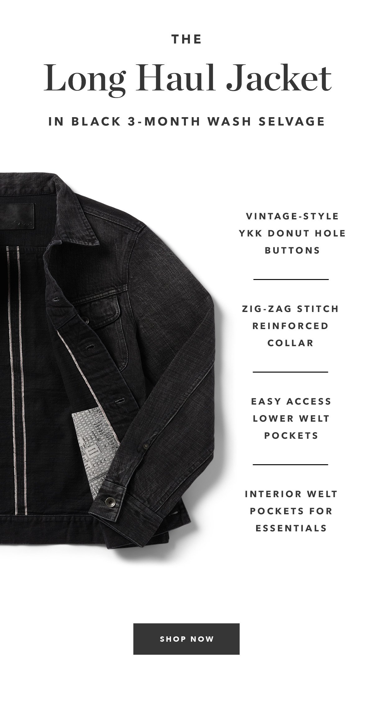 The Long Haul Jacket in Black 3-Month Wash Selvage:Vintage-style YKK donut hole buttons. Signature zig-zag stitch reinforced collar. Slanted lower welt pockets for easy access.  Two Interior welt pockets for storing essentials.