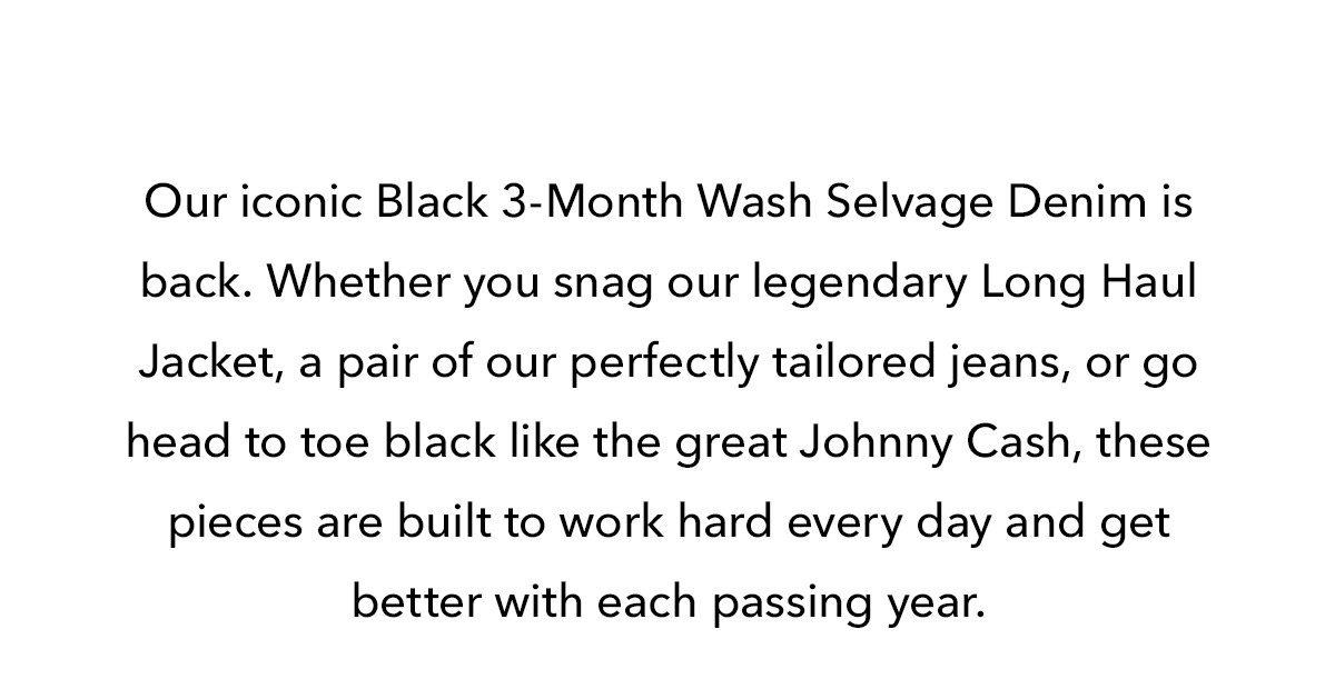 Our iconic Black 3-Month Wash Selvage Denim is back. Whether you snag our legendary Long Haul Jacket, a pair of our perfectly tailored jeans, or go head to toe black like the great Johnny Cash, these pieces are built to work hard every day and get better with each passing year.