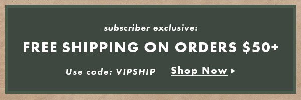 Subscriber exclusive: Free Shipping On Orders $50+. Use Code: VIPSHIP. Shop Now