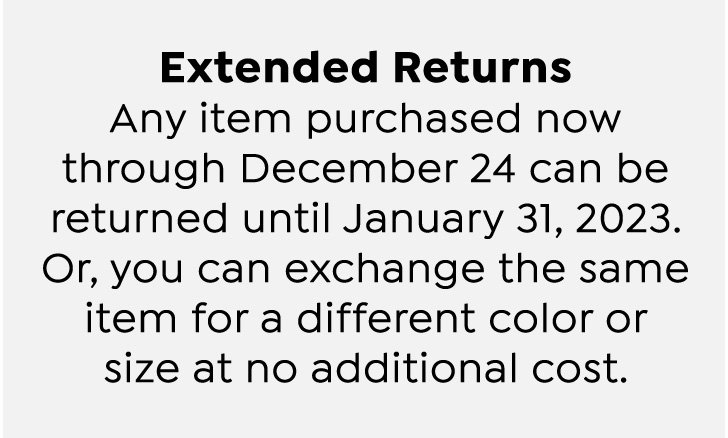 Extended Holiday Returns and Exchanges.  Any item purchased now through December 24 can be returned until January 31, 2023.  Or, you can exchange the same item for a different color or size at no additional cost.