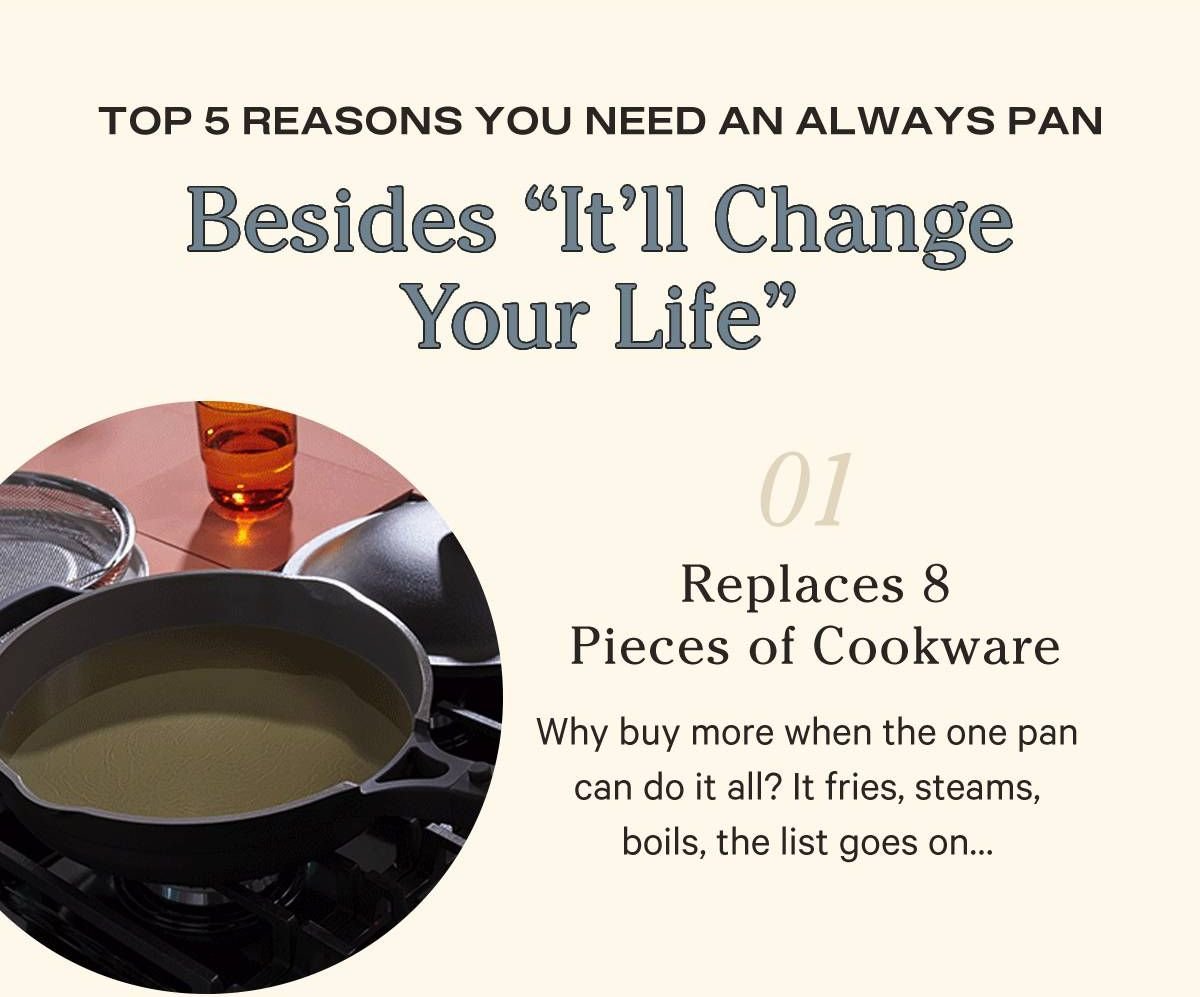 1. It Replaces 8 Pieces of Cookware  Deep enough to boil, shallow enough to saute, the 8-in-1 function of the Always Pan simply can’t be beat.   2. Genius Custom Add-Ons Turn your 8-in-1 into a 9, 10, or 11-in-1 pan with our add-ons! From frying foods to flipping them, these add-ons have function and style.   3.Wow-Worthy Nonstick  You can’t mess up with our proprietary ceramic nonstick coating. Eggs slide right off and you can even wipe it clean in one swipe!