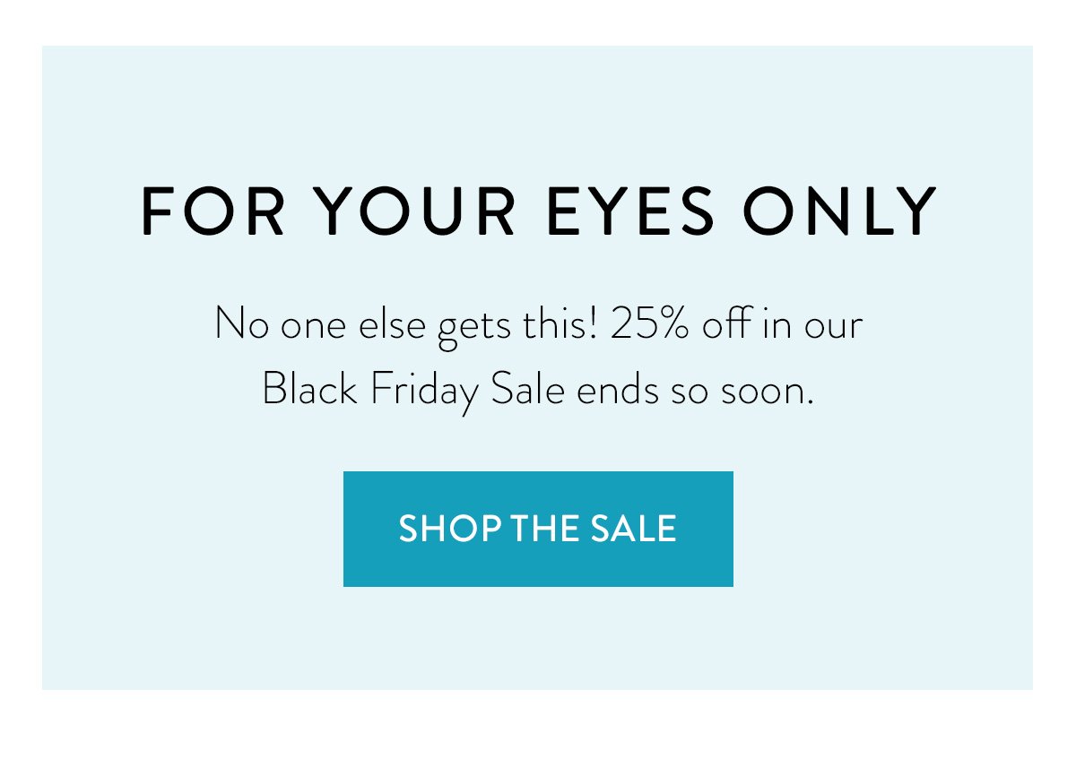 FOR YOUR EYES ONLY / No one else gets this! 25% off in our Black Friday Sale ends so soon. / Shop the Sale