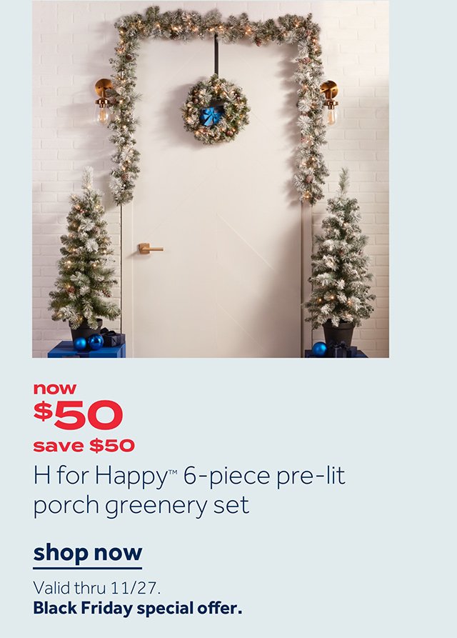 Now $50 save $50 H for Happy 6-piece pre-lit porch greenery set | Shop now Valid thru 11/27 Black Friday special offer.