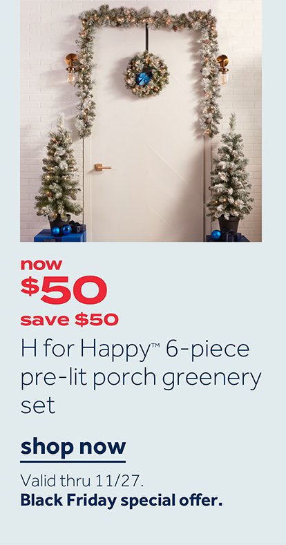 Now $50 save $50 H for Happy 6-piece pre-lit porch greenery set | Shop now Valid thru 11/27 Black Friday special offer.