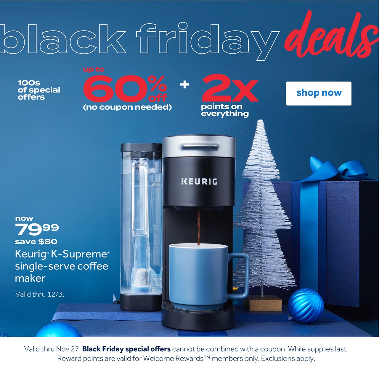 Black Friday Deals 100s of special offers up to 60% off (no coupon needed) + 2X points on everything Shop now now 79.99 save $80 Keurig K-Supreme single-serve coffee maker Valid thru 12/3 Valid thru No 27. Black Friday special offers cannot be combined with a coupon. While supplies last. Reward points are valid for Welcome Reward members only. Exclusions apply.