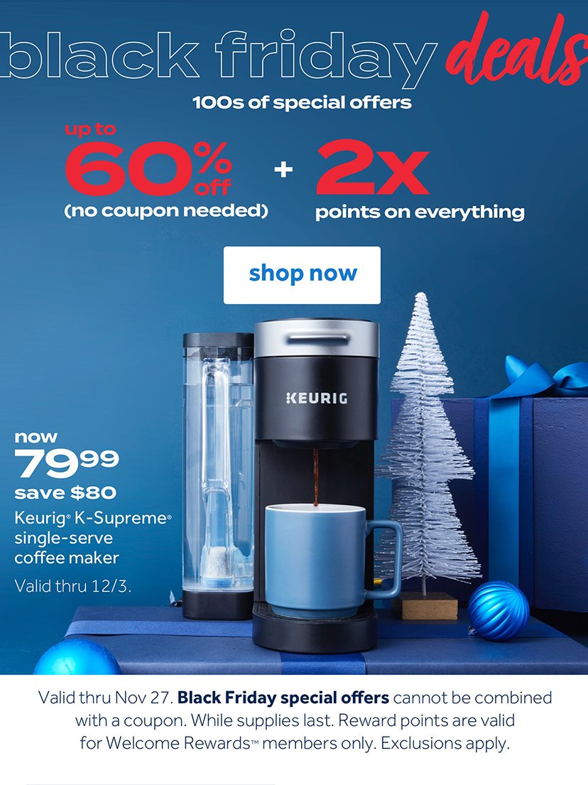 Black Friday Deals 100s of special offers up to 60% off (no coupon needed) + 2X points on everything Shop now now 79.99 save $80 Keurig K-Supreme single-serve coffee maker Valid thru 12/3 Valid thru No 27. Black Friday special offers cannot be combined with a coupon. While supplies last. Reward points are valid for Welcome Reward members only. Exclusions apply.