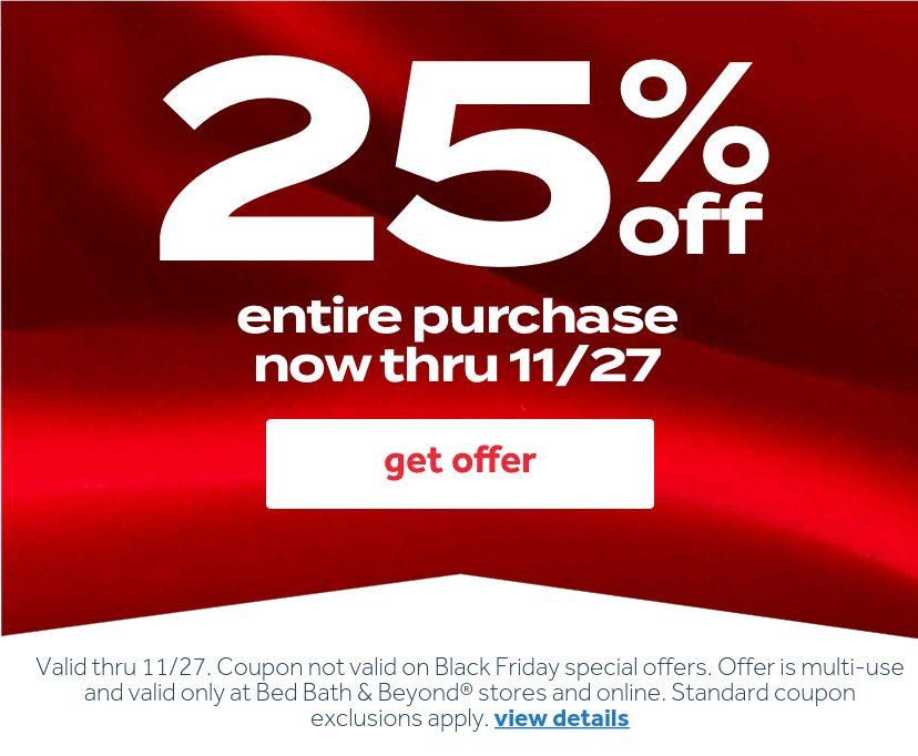 25% off entire purchase now thru 11/27 | get offer | Valid thru 11/27. Coupon not valid on Black Friday special offers. Offer is multi-use and valid only at Bed Bath & Beyond stores and online. Standard coupon exclusions apply. view details