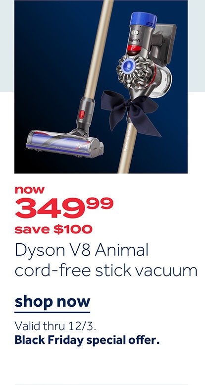 Now 349.99 save $100 Dyson V8 Animal cord-free stick vaccum | Shop now Valid thru 12/3. Black Friday special offer.