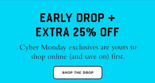 Early Drop + Extra 25% Off Cyber Monday exclusives are yours to shop online (and save on) first. 