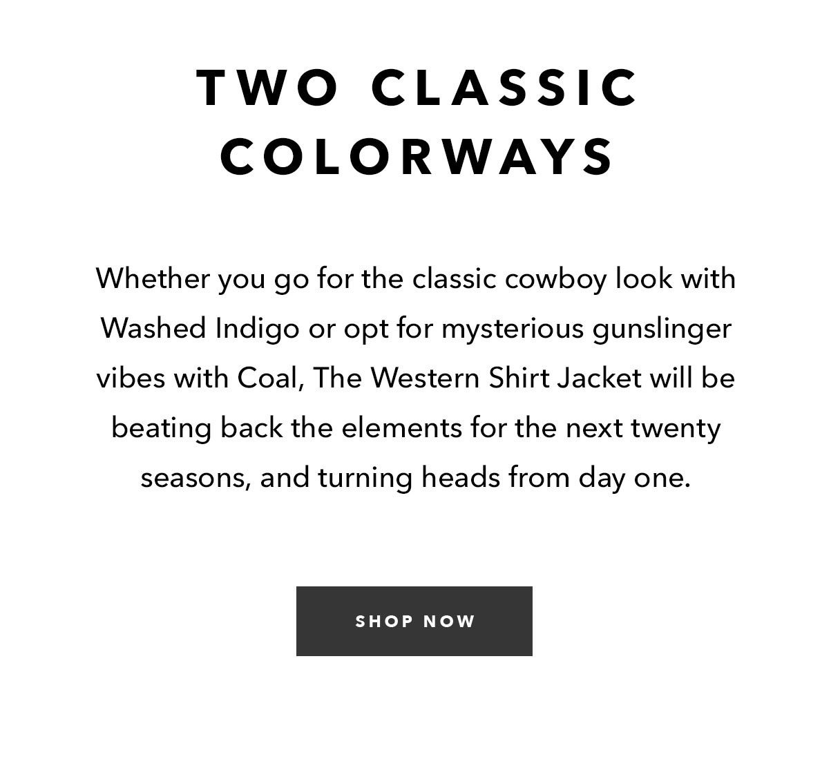 Two Classic Colorways: Whether you go for the classic cowboy look with Washed Indigo or opt for mysterious gunslinger vibes with Coal, The Western Shirt Jacket will be beating back the elements for the next twenty seasons, and turning heads from day one.