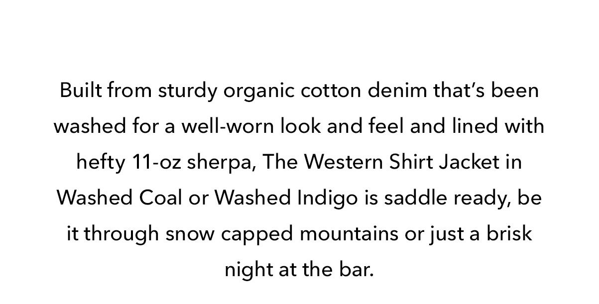 Built from sturdy organic cotton denim that’s been washed for a well-worn look and feel and lined with hefty 11-oz sherpa, The Western Shirt Jacket in Washed Coal or Washed Indigo is saddle ready, be it through snow capped mountains or just a brisk night at the bar. 
