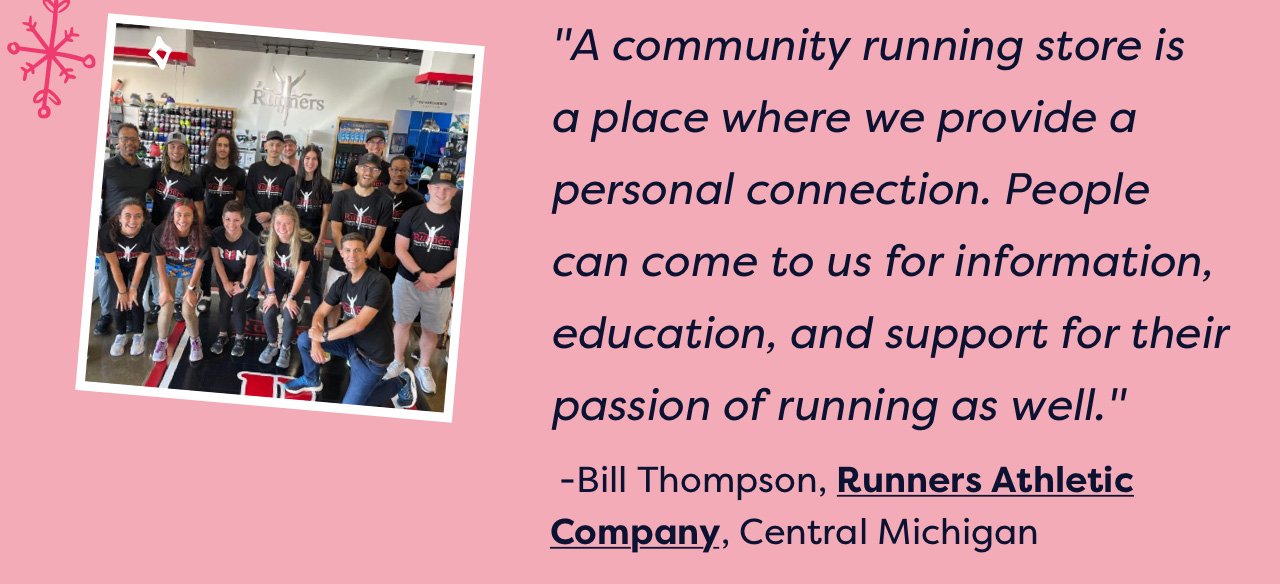 A community running store is a place where we provide a personal connection. People can come to us for information, education, and support for their passion of running as well. - Bill Thompson, Runners Athletic Company, Central Michigan