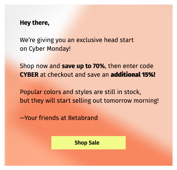 Hey there, We're giving you an exclusive head start on Cyber Monday! Shop now and save up to 70%, then enter code CYBER at checkout and save an additional 15%! Poplular colors and styles are still in stock, but they will start selling out tomorrow morning! - Your friends at Betabrand