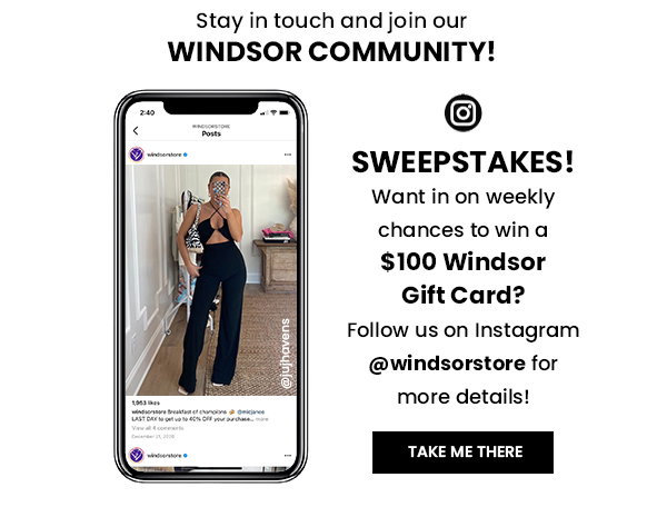 STAY IN TOUCH AND JOIN OUR WINDSOR COMMUNITY! SWEEPSTAKES! WANT IN ON WEEKLY CHANCES TO WIN A $100 WINDSOR GIFT CARD? FOLLOW US ON INSTAGRAM @WINDSORSTORE FOR MORE DETAILS! TAKE ME THERE
