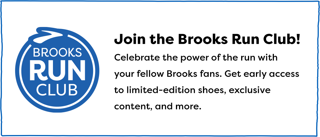 Join the Brooks Run Club! - Celebrate the power of the run with your fellow Brooks fans. Get early access to limited-edition shoes, exclusive content, and more.