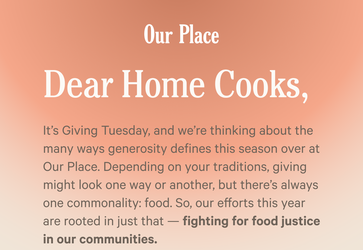 Our Place | It’s Giving Tuesday, and we’re thinking about the many ways generosity defines this season over at Our Place. Depending on your traditions, giving might look one way or another, but there’s always one commonality: food. So, our efforts this year are rooted in just that — fighting for food justice in our communities.