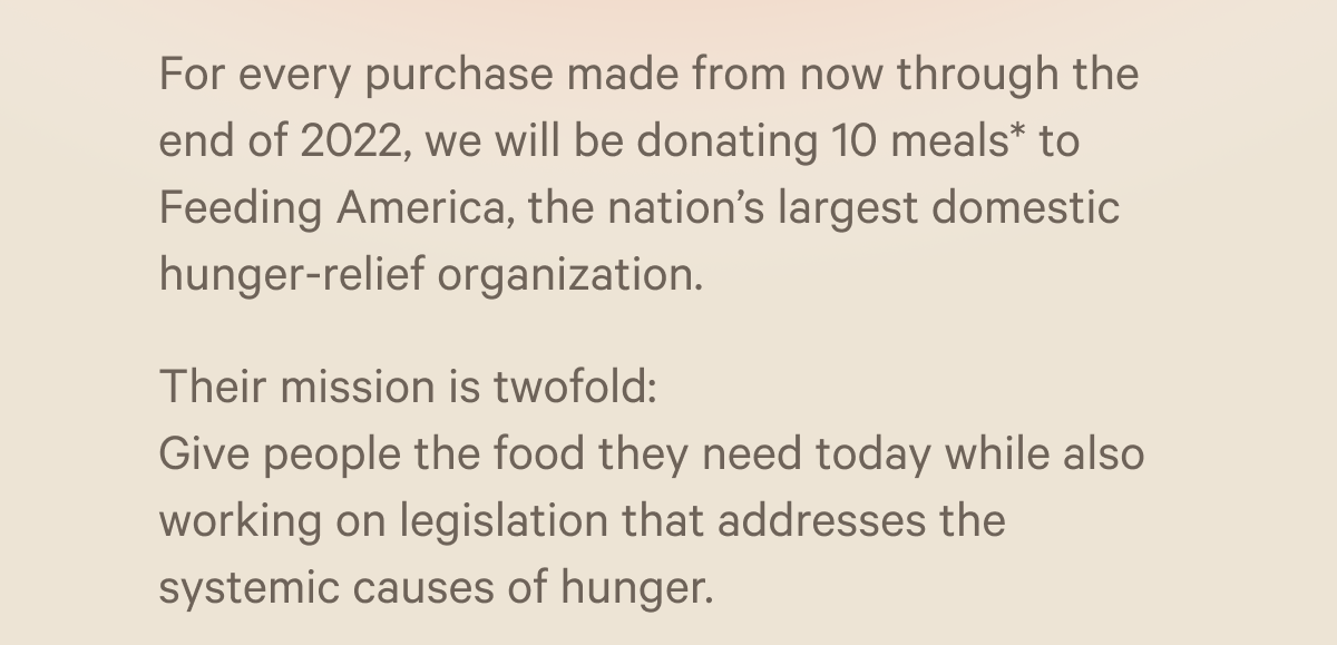 For every purchase made from now through the end of 2022, we will be donating 10 meals* to Feeding America, the nation’s largest domestic hunger-relief organization. Their mission is twofold: Give people the food they need today while also working on legislation that addresses the systemic causes of hunger.