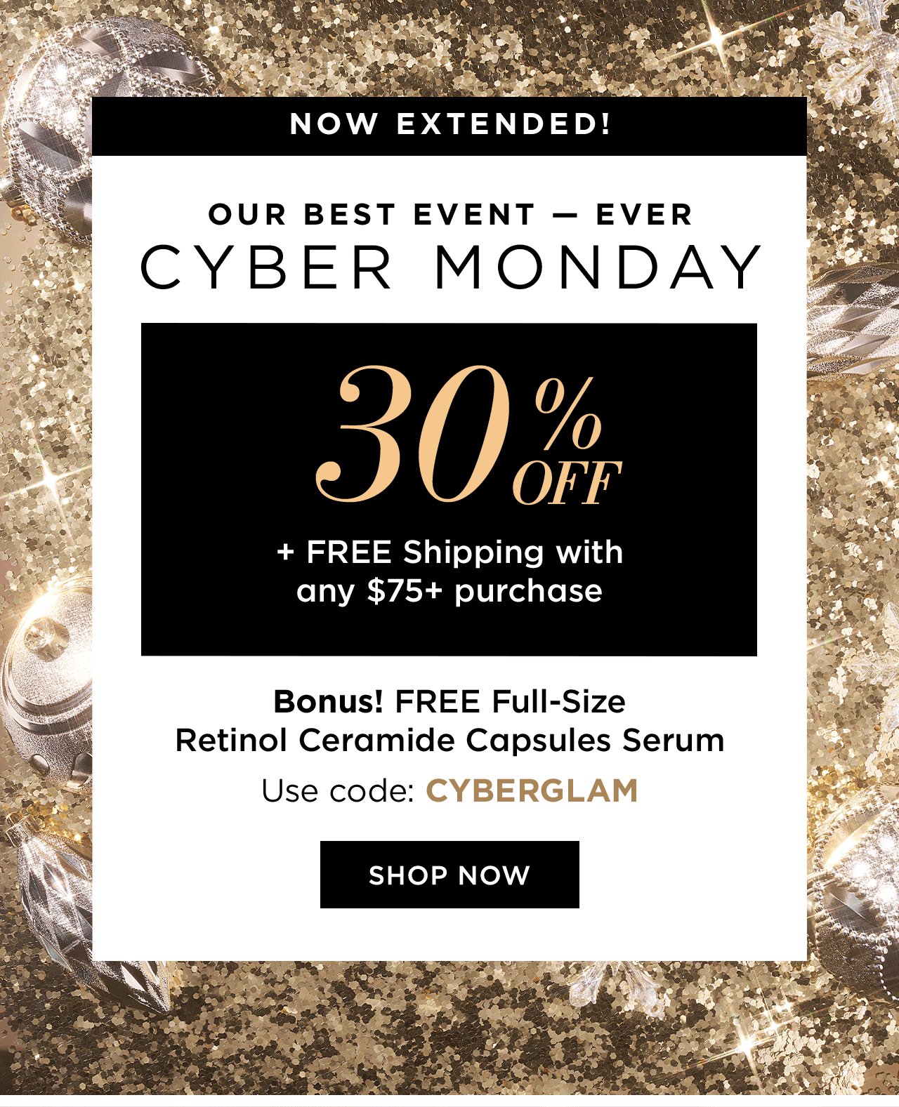 NOW EXTENDED!

Our Best Event Ever
CYBER MONDAY
30% OFF
+ Free Shipping with any $75+ purchase

Bonus! FREE Full-Size Retinol Ceramide Capsules Serum
Use code: CYBERGLAM
SHOP NOW (CTA)